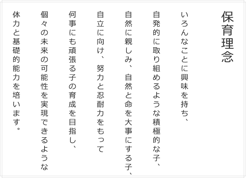 保育理念 いろんなことに興味を持ち、自発的に取り組めるような積極的な子、自然に親しみ、自然と命を大事にする子、自立に向け、努力と忍耐力をもって 何事にも頑張る子の育成を目指し、個々の未来の可能性を実現できるような 体力と基礎的能力を培います。