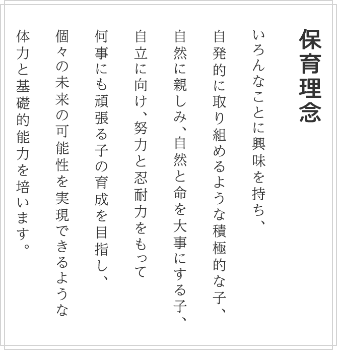 保育理念 いろんなことに興味を持ち、自発的に取り組めるような積極的な子、自然に親しみ、自然と命を大事にする子、自立に向け、努力と忍耐力をもって 何事にも頑張る子の育成を目指し、個々の未来の可能性を実現できるような 体力と基礎的能力を培います。